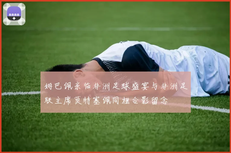 姆巴佩亲临非洲足球盛宴与非洲足联主席莫特塞佩同框合影留念