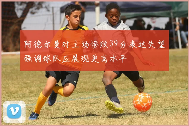 阿德尔曼对主场惨败39分表达失望强调球队应展现更高水平