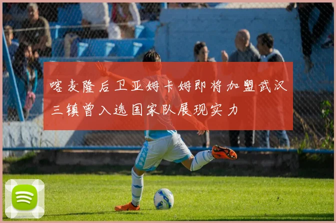 喀麦隆后卫亚姆卡姆即将加盟武汉三镇曾入选国家队展现实力