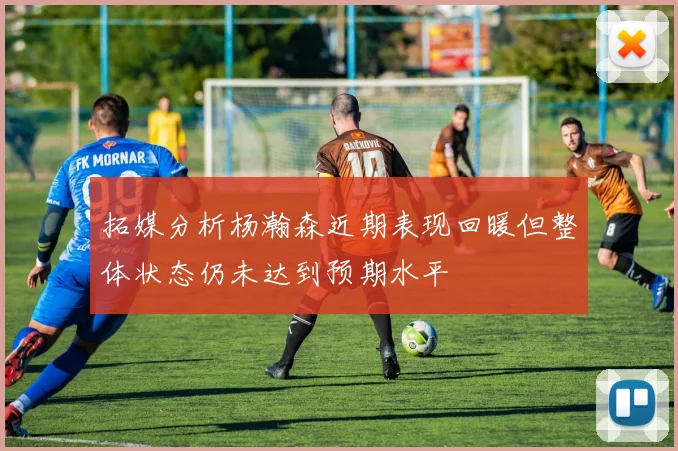拓媒分析杨瀚森近期表现回暖但整体状态仍未达到预期水平