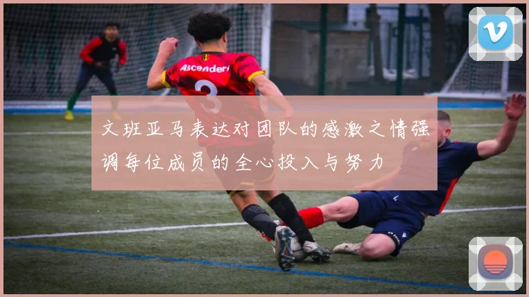 文班亚马表达对团队的感激之情强调每位成员的全心投入与努力