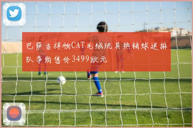 巴萨吉祥物CAT毛绒玩具热销球迷排队争购售价3499欧元