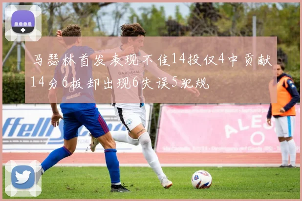 马瑟林首发表现不佳14投仅4中贡献14分6板却出现6失误5犯规