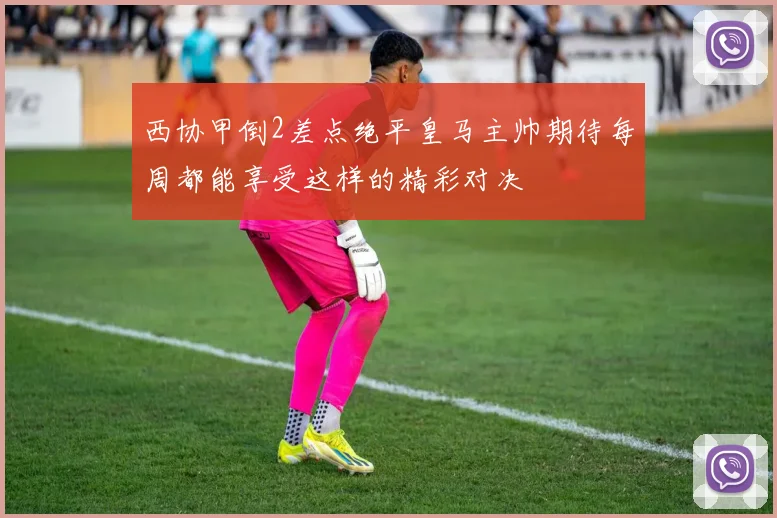 西协甲倒2差点绝平皇马主帅期待每周都能享受这样的精彩对决