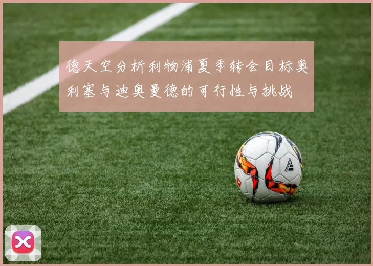 德天空分析利物浦夏季转会目标奥利塞与迪奥曼德的可行性与挑战