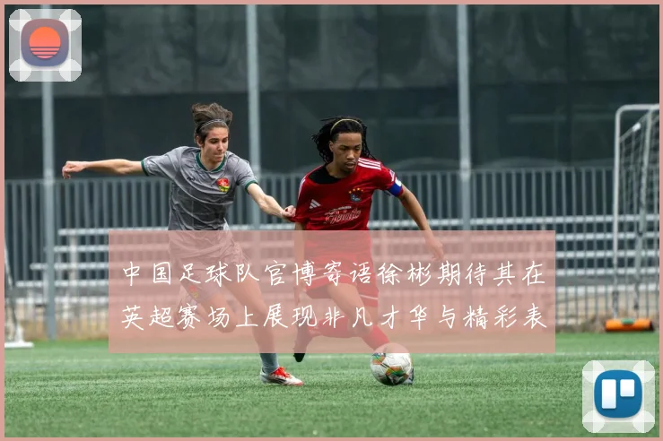 中国足球队官博寄语徐彬期待其在英超赛场上展现非凡才华与精彩表现