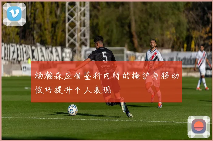 杨瀚森应借鉴科内特的掩护与移动技巧提升个人表现