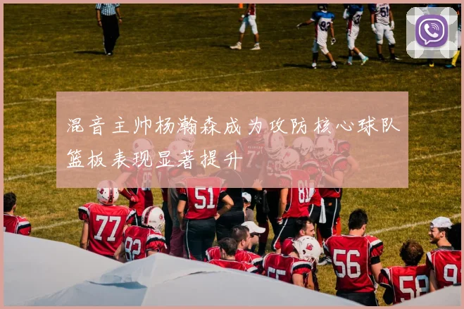 混音主帅杨瀚森成为攻防核心球队篮板表现显著提升
