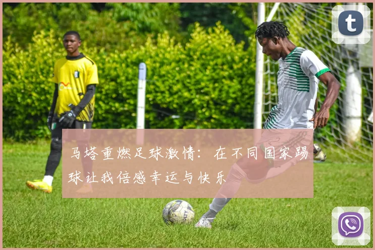 马塔重燃足球激情：在不同国家踢球让我倍感幸运与快乐