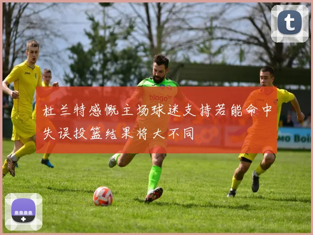杜兰特感慨主场球迷支持若能命中失误投篮结果将大不同