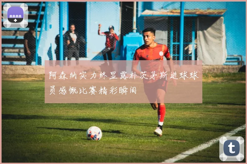 阿森纳实力终显露朴茨茅斯进球球员感慨比赛精彩瞬间