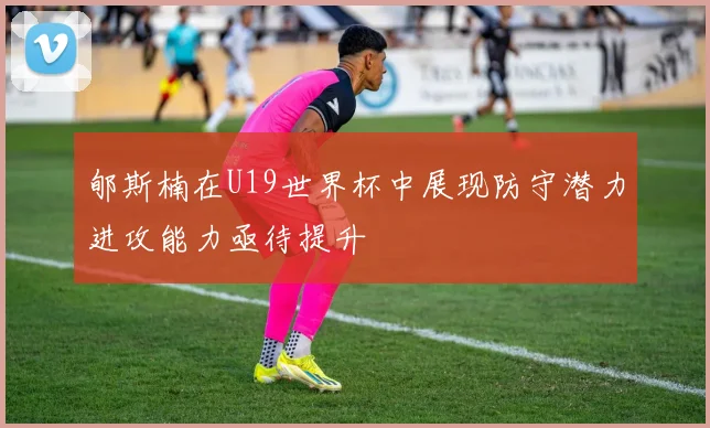 郇斯楠在U19世界杯中展现防守潜力进攻能力亟待提升