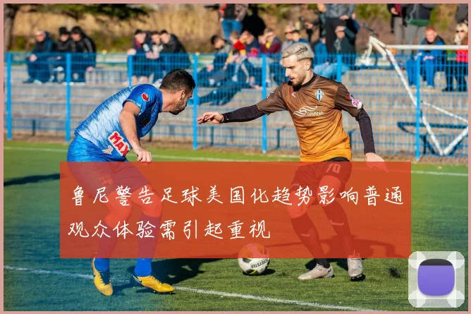 鲁尼警告足球美国化趋势影响普通观众体验需引起重视