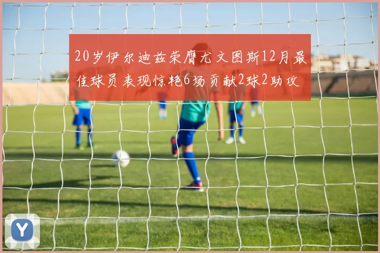 20岁伊尔迪兹荣膺尤文图斯12月最佳球员表现惊艳6场贡献2球2助攻