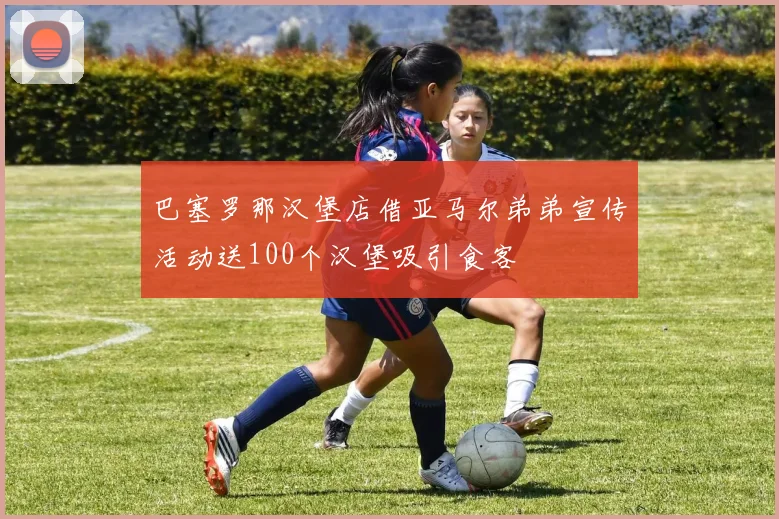 巴塞罗那汉堡店借亚马尔弟弟宣传活动送100个汉堡吸引食客