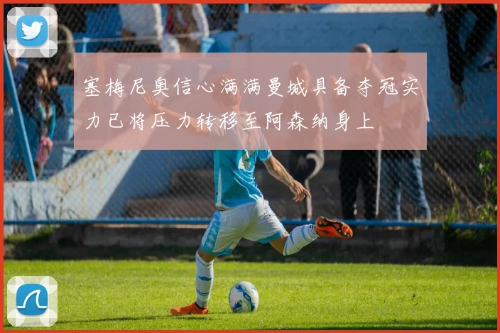 塞梅尼奥信心满满曼城具备夺冠实力已将压力转移至阿森纳身上