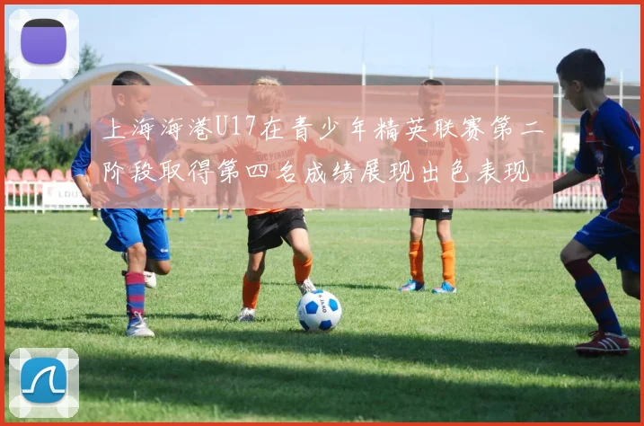 上海海港U17在青少年精英联赛第二阶段取得第四名成绩展现出色表现