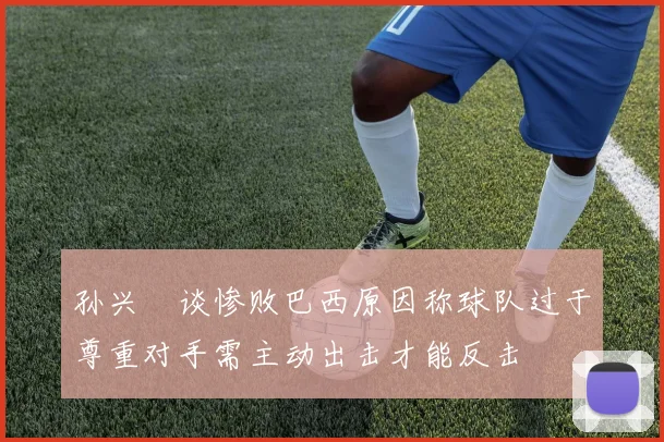 孙兴慜谈惨败巴西原因称球队过于尊重对手需主动出击才能反击