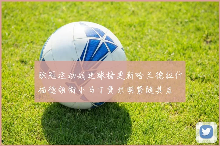 欧冠运动战进球榜更新哈兰德拉什福德领衔小马丁费尔明紧随其后