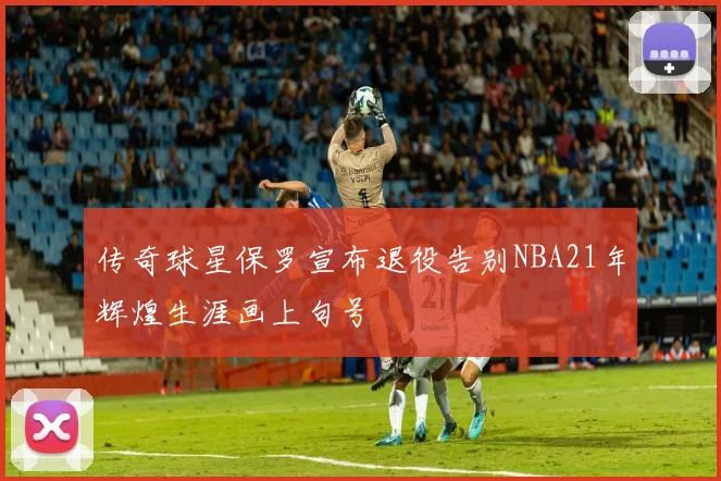 传奇球星保罗宣布退役告别NBA21年辉煌生涯画上句号