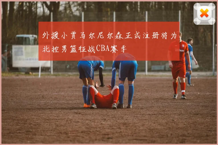 外援小贾马尔尼尔森正式注册将为北控男篮征战CBA赛季