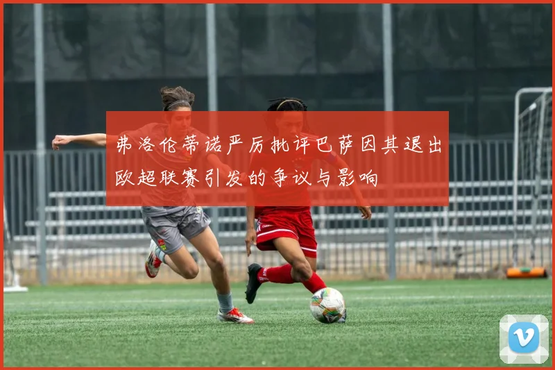 弗洛伦蒂诺严厉批评巴萨因其退出欧超联赛引发的争议与影响