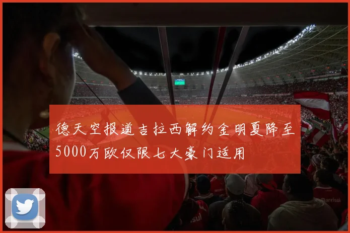 德天空报道吉拉西解约金明夏降至5000万欧仅限七大豪门适用