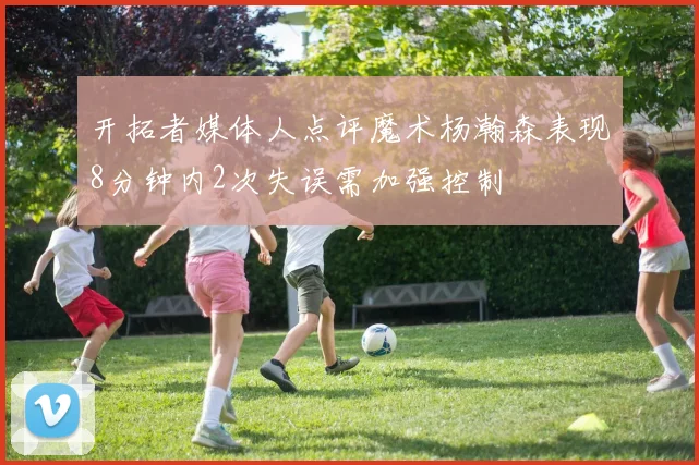 开拓者媒体人点评魔术杨瀚森表现8分钟内2次失误需加强控制