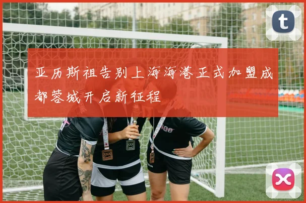 亚历斯祖告别上海海港正式加盟成都蓉城开启新征程