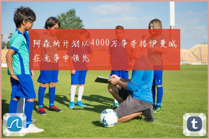 阿森纳计划以4000万争夺格伊曼城在竞争中领先